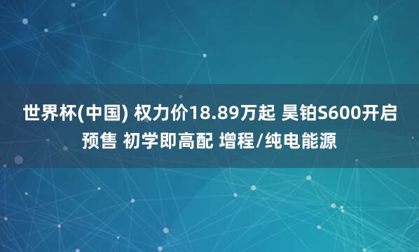 世界杯(中国) 权力价18.89万起 昊铂S600开启预售 初学即高配 增程/纯电能源