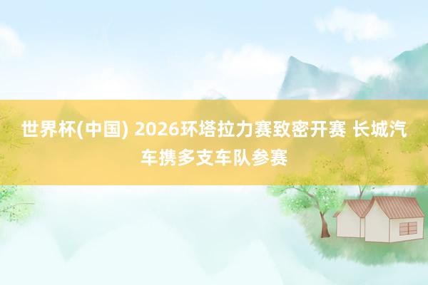 世界杯(中国) 2026环塔拉力赛致密开赛 长城汽车携多支车队参赛