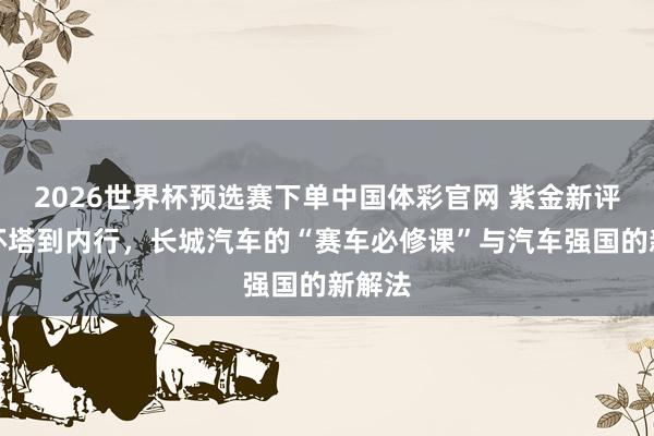 2026世界杯预选赛下单中国体彩官网 紫金新评:从环塔到内行,长城汽车的“赛车必修课”与汽车强国的新解法