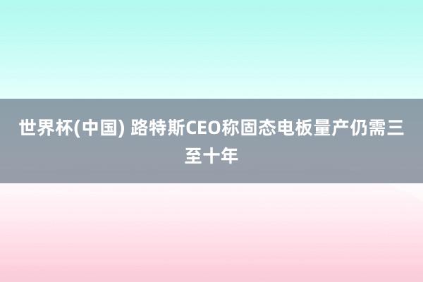 世界杯(中国) 路特斯CEO称固态电板量产仍需三至十年