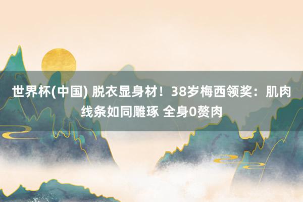 世界杯(中国) 脱衣显身材!38岁梅西领奖:肌肉线条如同雕琢 全身0赘肉
