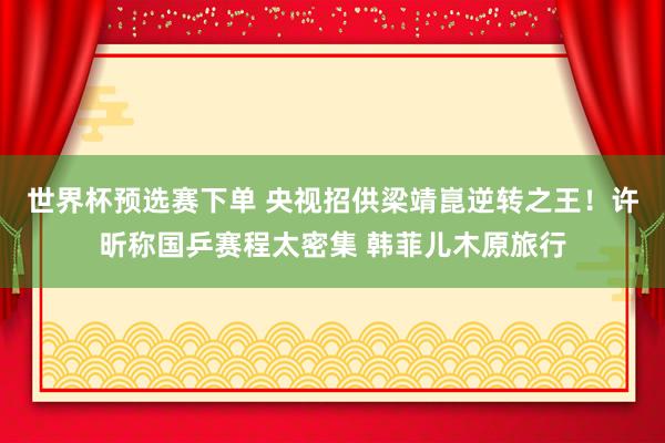 世界杯预选赛下单 央视招供梁靖崑逆转之王!许昕称国乒赛程太密集 韩菲儿木原旅行
