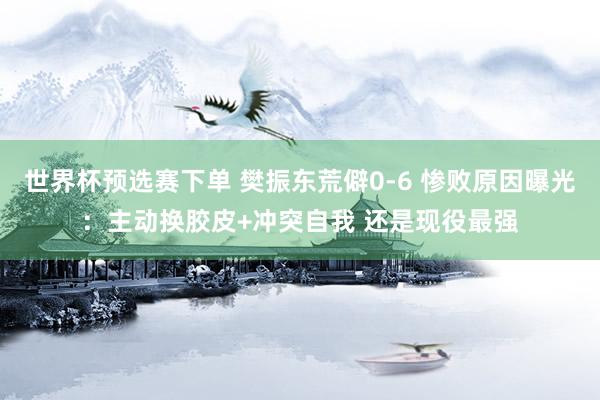 世界杯预选赛下单 樊振东荒僻0-6 惨败原因曝光:主动换胶皮+冲突自我 还是现役最强