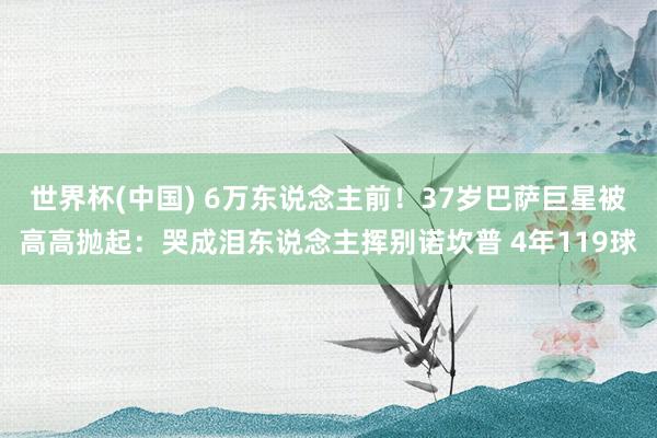 世界杯(中国) 6万东说念主前!37岁巴萨巨星被高高抛起:哭成泪东说念主挥别诺坎普 4年119球