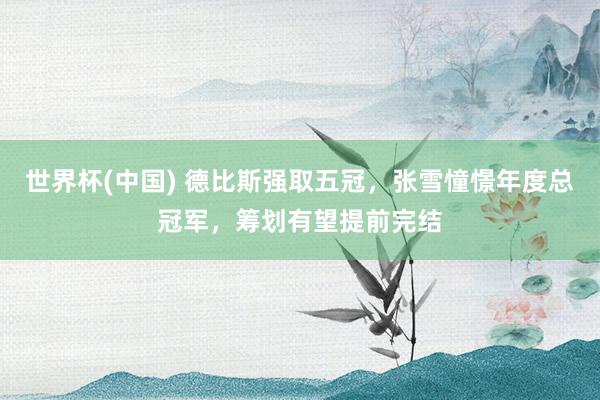 世界杯(中国) 德比斯强取五冠,张雪憧憬年度总冠军,筹划有望提前完结