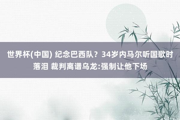 世界杯(中国) 纪念巴西队?34岁内马尔听国歌时落泪 裁判离谱乌龙:强制让他下场