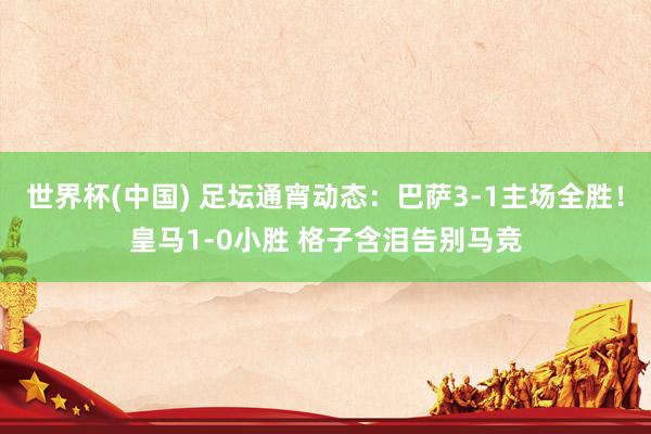 世界杯(中国) 足坛通宵动态:巴萨3-1主场全胜!皇马1-0小胜 格子含泪告别马竞