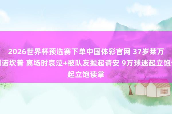 2026世界杯预选赛下单中国体彩官网 37岁莱万告别诺坎普 离场时哀泣+被队友抛起请安 9万球迷起立饱读掌