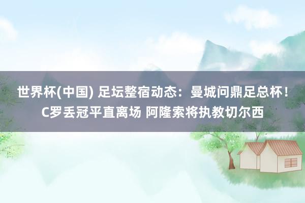 世界杯(中国) 足坛整宿动态:曼城问鼎足总杯!C罗丢冠平直离场 阿隆索将执教切尔西