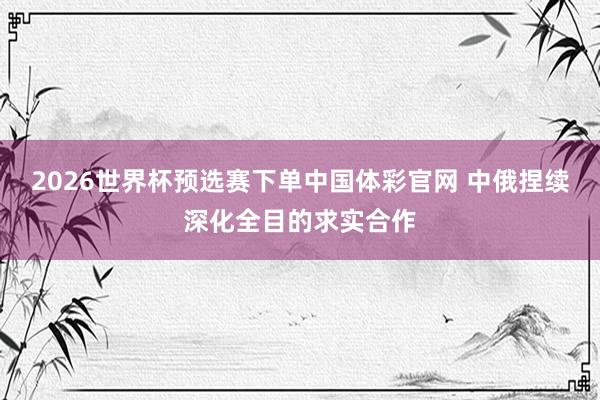 2026世界杯预选赛下单中国体彩官网 中俄捏续深化全目的求实合作