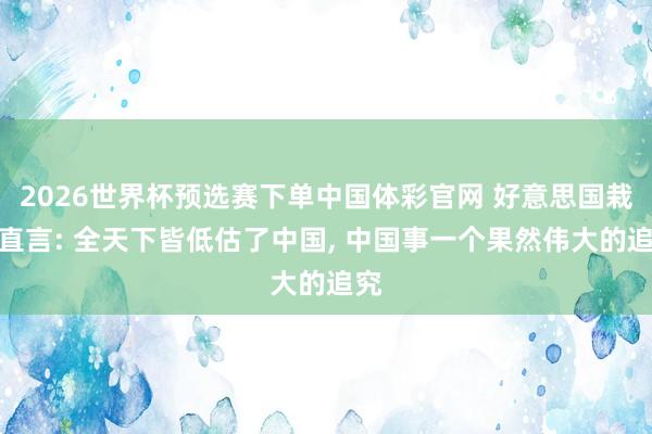 2026世界杯预选赛下单中国体彩官网 好意思国栽植直言: 全天下皆低估了中国, 中国事一个果然伟大的追究