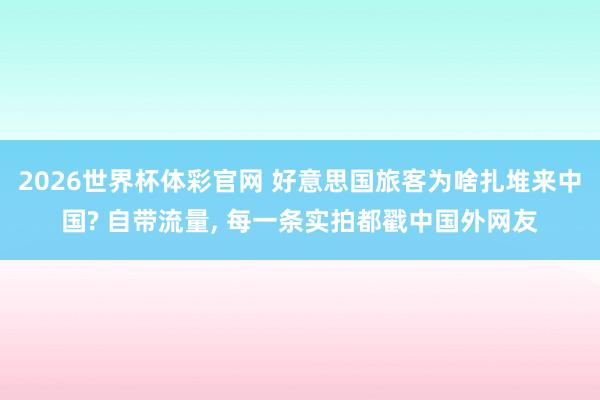 2026世界杯体彩官网 好意思国旅客为啥扎堆来中国? 自带流量, 每一条实拍都戳中国外网友