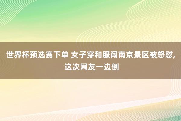 世界杯预选赛下单 女子穿和服闯南京景区被怒怼, 这次网友一边倒