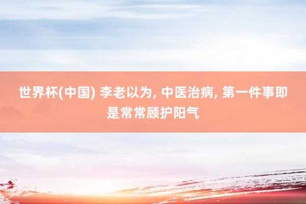世界杯(中国) 李老以为， 中医治病， 第一件事即是常常顾护阳气