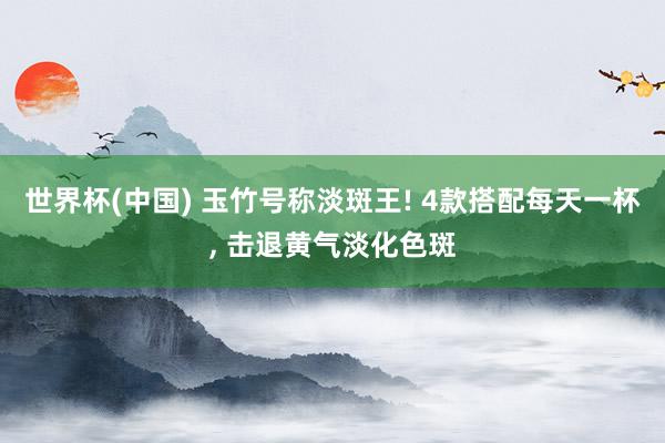 世界杯(中国) 玉竹号称淡斑王! 4款搭配每天一杯, 击退黄气淡化色斑