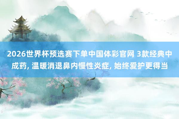 2026世界杯预选赛下单中国体彩官网 3款经典中成药， 温暖消退鼻内慢性炎症， 始终爱护更得当