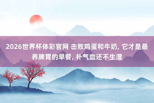2026世界杯体彩官网 击败鸡蛋和牛奶, 它才是最养脾胃的早餐, 补气血还不生湿