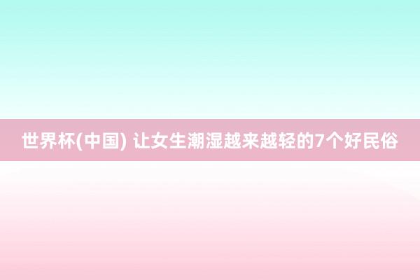 世界杯(中国) 让女生潮湿越来越轻的7个好民俗