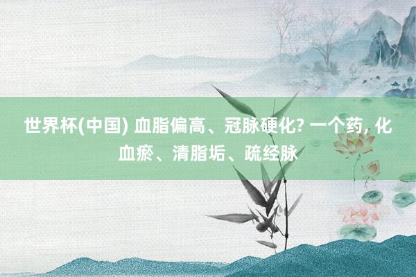 世界杯(中国) 血脂偏高、冠脉硬化? 一个药, 化血瘀、清脂垢、疏经脉