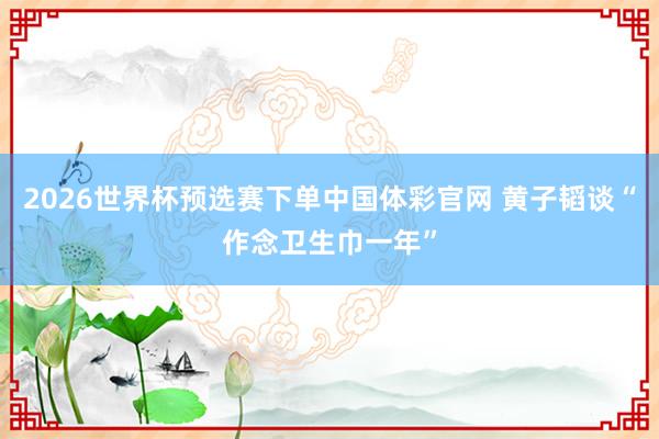 2026世界杯预选赛下单中国体彩官网 黄子韬谈“作念卫生巾一年”