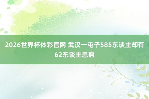 2026世界杯体彩官网 武汉一屯子585东谈主却有62东谈主患癌