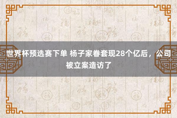 世界杯预选赛下单 杨子家眷套现28个亿后,公司被立案造访了