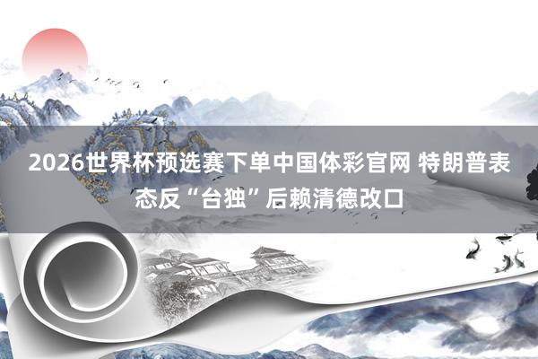 2026世界杯预选赛下单中国体彩官网 特朗普表态反“台独”后赖清德改口