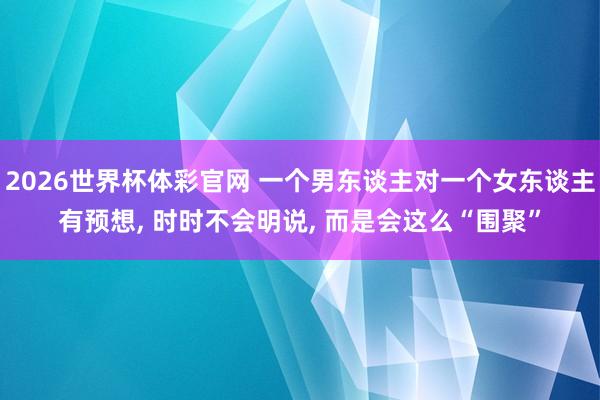 2026世界杯体彩官网 一个男东谈主对一个女东谈主有预想, 时时不会明说, 而是会这么“围聚”