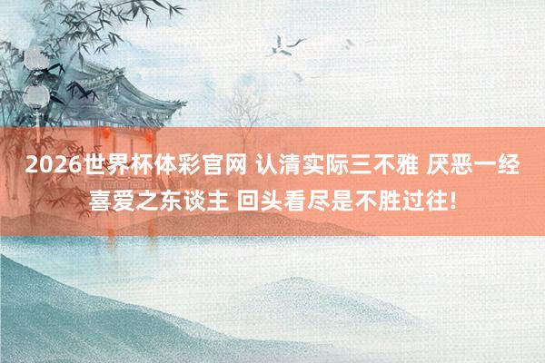 2026世界杯体彩官网 认清实际三不雅 厌恶一经喜爱之东谈主 回头看尽是不胜过往!