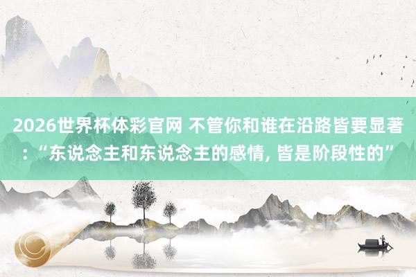 2026世界杯体彩官网 不管你和谁在沿路皆要显著: “东说念主和东说念主的感情, 皆是阶段性的”