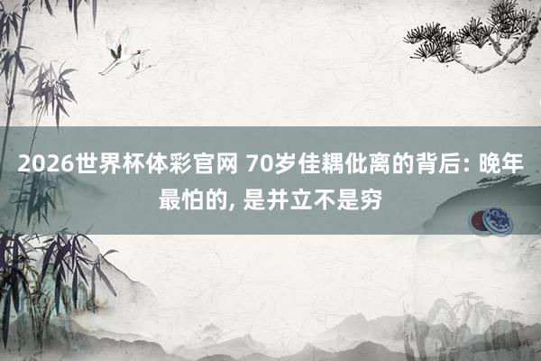 2026世界杯体彩官网 70岁佳耦仳离的背后: 晚年最怕的, 是并立不是穷
