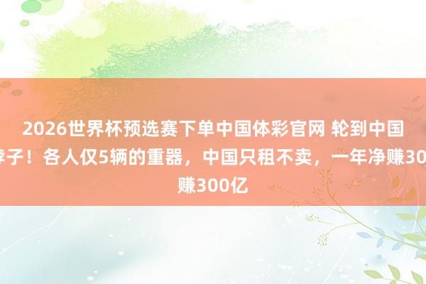 2026世界杯预选赛下单中国体彩官网 轮到中国卡脖子!各人仅5辆的重器,中国只租不卖,一年净赚300亿