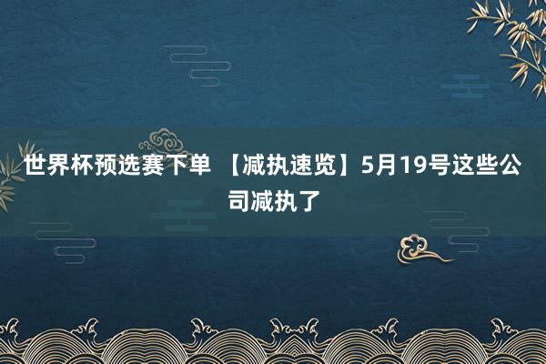 世界杯预选赛下单 【减执速览】5月19号这些公司减执了