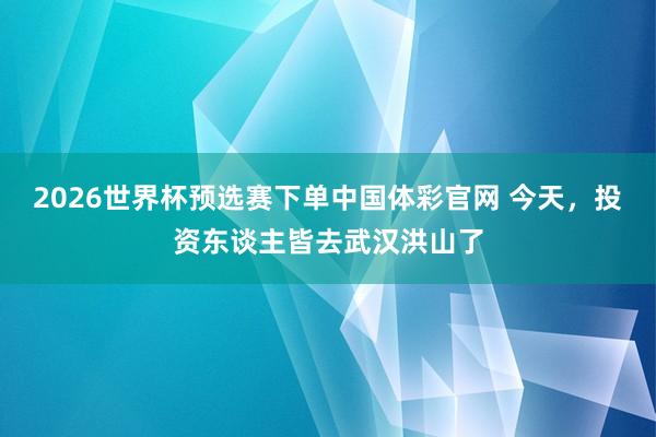 2026世界杯预选赛下单中国体彩官网 今天,投资东谈主皆去武汉洪山了