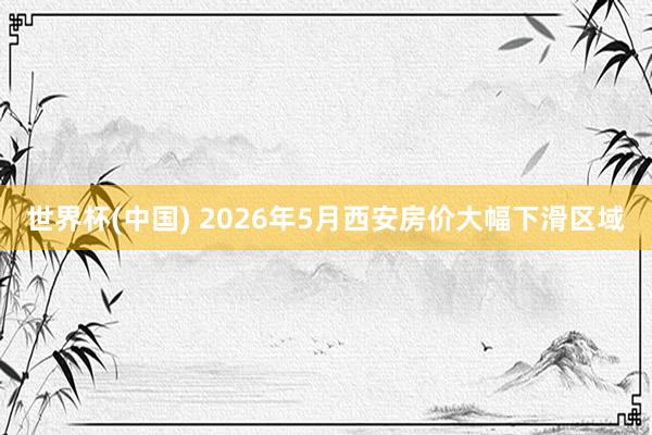 世界杯(中国) 2026年5月西安房价大幅下滑区域