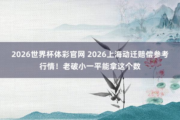 2026世界杯体彩官网 2026上海动迁赔偿参考行情！老破小一平能拿这个数