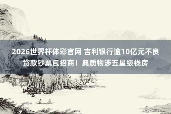 2026世界杯体彩官网 吉利银行逾10亿元不良贷款钞票包招商!典质物涉五星级栈房