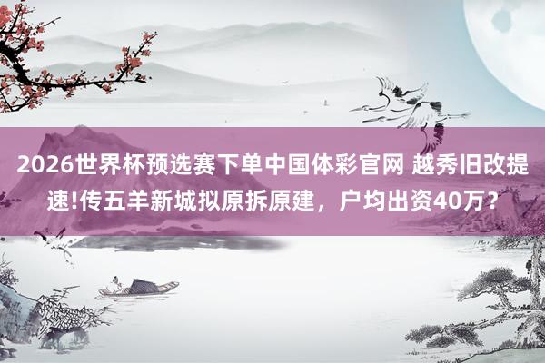 2026世界杯预选赛下单中国体彩官网 越秀旧改提速!传五羊新城拟原拆原建,户均出资40万?