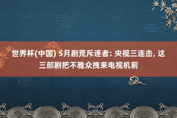世界杯(中国) 5月剧荒斥逐者: 央视三连击, 这三部剧把不雅众拽来电视机前
