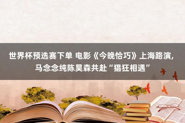 世界杯预选赛下单 电影《今晚恰巧》上海路演， 马念念纯陈昊森共赴“猖狂相遇”