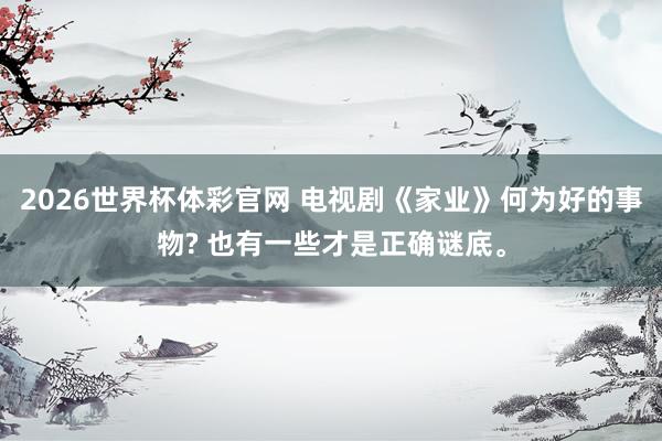 2026世界杯体彩官网 电视剧《家业》何为好的事物? 也有一些才是正确谜底。