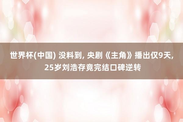 世界杯(中国) 没料到, 央剧《主角》播出仅9天, 25岁刘浩存竟完结口碑逆转