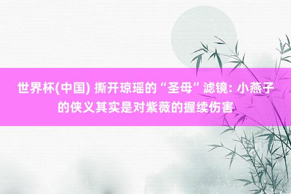 世界杯(中国) 撕开琼瑶的“圣母”滤镜: 小燕子的侠义其实是对紫薇的握续伤害