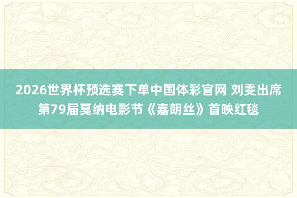 2026世界杯预选赛下单中国体彩官网 刘雯出席第79届戛纳电影节《嘉朗丝》首映红毯