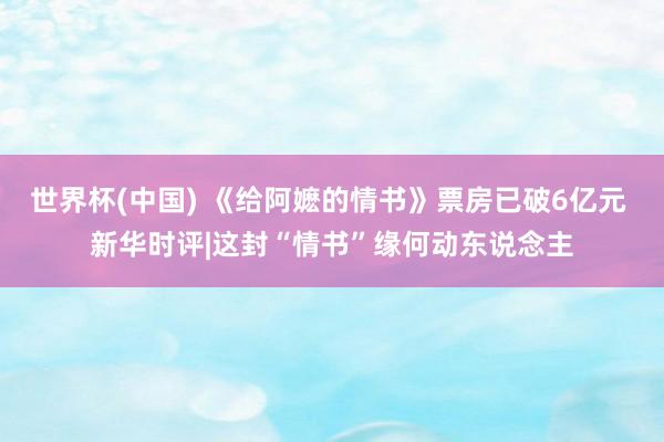 世界杯(中国) 《给阿嬷的情书》票房已破6亿元 新华时评|这封“情书”缘何动东说念主