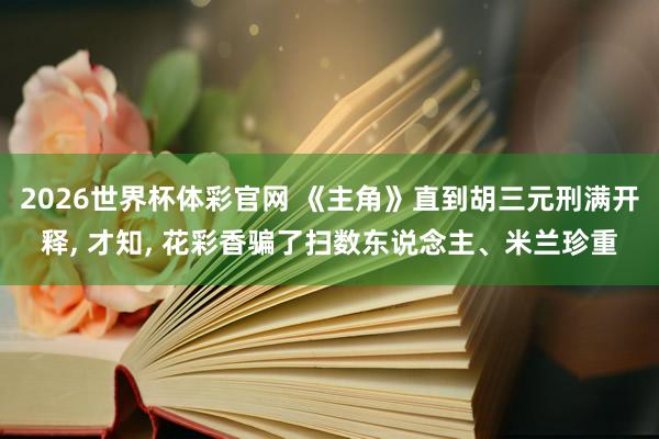 2026世界杯体彩官网 《主角》直到胡三元刑满开释, 才知, 花彩香骗了扫数东说念主、米兰珍重