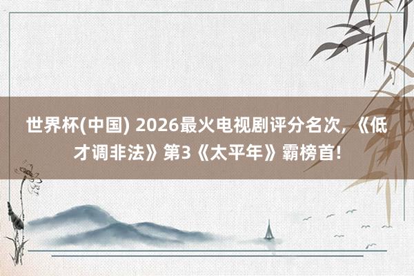 世界杯(中国) 2026最火电视剧评分名次, 《低才调非法》第3《太平年》霸榜首!