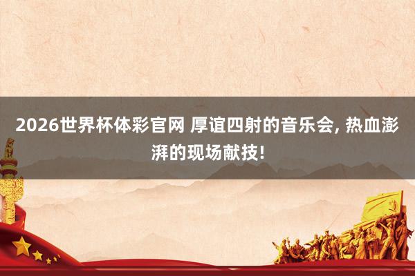 2026世界杯体彩官网 厚谊四射的音乐会, 热血澎湃的现场献技!