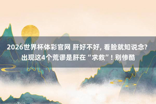 2026世界杯体彩官网 肝好不好, 看脸就知说念? 出现这4个荒谬是肝在“求救”! 别惨酷