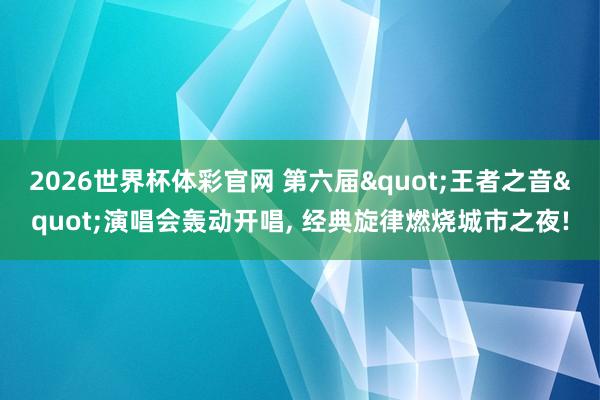 2026世界杯体彩官网 第六届"王者之音"演唱会轰动开唱, 经典旋律燃烧城市之夜!